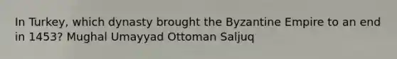 In Turkey, which dynasty brought the Byzantine Empire to an end in 1453? Mughal Umayyad Ottoman Saljuq