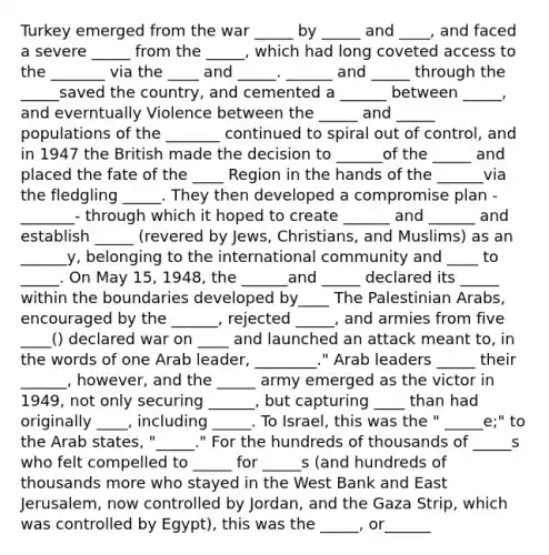 Turkey emerged from the war _____ by _____ and ____, and faced a severe _____ from the _____, which had long coveted access to the _______ via the ____ and _____. ______ and _____ through the _____saved the country, and cemented a ______ between _____, and everntually Violence between the _____ and _____ populations of the _______ continued to spiral out of control, and in 1947 the British made the decision to ______of the _____ and placed the fate of the ____ Region in the hands of the ______via the fledgling _____. They then developed a compromise plan - _______- through which it hoped to create ______ and ______ and establish _____ (revered by Jews, Christians, and Muslims) as an ______y, belonging to the international community and ____ to _____. On May 15, 1948, the ______and _____ declared its _____ within the boundaries developed by____ The Palestinian Arabs, encouraged by the ______, rejected _____, and armies from five ____() declared war on ____ and launched an attack meant to, in the words of one Arab leader, ________." Arab leaders _____ their ______, however, and the _____ army emerged as the victor in 1949, not only securing ______, but capturing ____ than had originally ____, including _____. To Israel, this was the " _____e;" to the Arab states, "_____." For the hundreds of thousands of _____s who felt compelled to _____ for _____s (and hundreds of thousands more who stayed in the West Bank and East Jerusalem, now controlled by Jordan, and the Gaza Strip, which was controlled by Egypt), this was the _____, or______