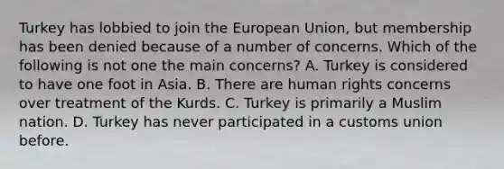 Turkey has lobbied to join the European Union, but membership has been denied because of a number of concerns. Which of the following is not one the main concerns? A. Turkey is considered to have one foot in Asia. B. There are human rights concerns over treatment of the Kurds. C. Turkey is primarily a Muslim nation. D. Turkey has never participated in a customs union before.