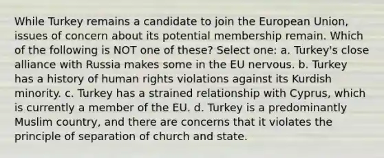 While Turkey remains a candidate to join the European Union, issues of concern about its potential membership remain. Which of the following is NOT one of these? Select one: a. Turkey's close alliance with Russia makes some in the EU nervous. b. Turkey has a history of human rights violations against its Kurdish minority. c. Turkey has a strained relationship with Cyprus, which is currently a member of the EU. d. Turkey is a predominantly Muslim country, and there are concerns that it violates the principle of separation of church and state.