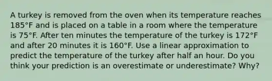 A turkey is removed from the oven when its temperature reaches 185°F and is placed on a table in a room where the temperature is 75°F. After ten minutes the temperature of the turkey is 172°F and after 20 minutes it is 160°F. Use a linear approximation to predict the temperature of the turkey after half an hour. Do you think your prediction is an overestimate or underestimate? Why?