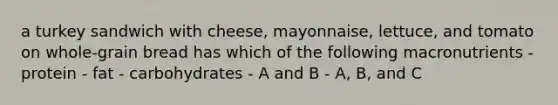 a turkey sandwich with cheese, mayonnaise, lettuce, and tomato on whole-grain bread has which of the following macronutrients - protein - fat - carbohydrates - A and B - A, B, and C