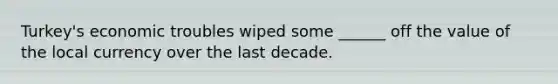 Turkey's economic troubles wiped some ______ off the value of the local currency over the last decade.