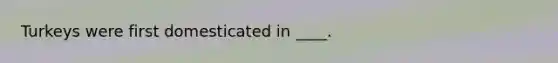 Turkeys were first domesticated in ____.