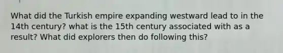 What did the Turkish empire expanding westward lead to in the 14th century? what is the 15th century associated with as a result? What did explorers then do following this?