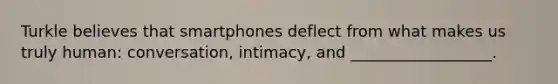 Turkle believes that smartphones deflect from what makes us truly human: conversation, intimacy, and __________________.