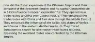 How did the Turks' expansion of the Ottoman Empire and their conquest of the Byzantine Empire and its capital Constantinople in 1453 influence European exploration? a) They opened new trade routes to China over Central Asia. b) They enhanced the trade routes with China and East Asia through the Middle East. c) They enhanced the influence of the Italian city-states of Venice and Genoa in the eastern Mediterranean. d) They forced Europeans to search for alternative trade routes to China, bypassing the overland routes now controlled by the Ottoman Empire.