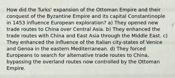 How did the Turks' expansion of the Ottoman Empire and their conquest of the Byzantine Empire and its capital Constantinople in 1453 influence European exploration? a) They opened new trade routes to China over Central Asia. b) They enhanced the trade routes with China and East Asia through the Middle East. c) They enhanced the influence of the Italian city-states of Venice and Genoa in the eastern Mediterranean. d) They forced Europeans to search for alternative trade routes to China, bypassing the overland routes now controlled by the Ottoman Empire.