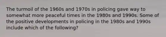 The turmoil of the 1960s and 1970s in policing gave way to somewhat more peaceful times in the 1980s and 1990s. Some of the positive developments in policing in the 1980s and 1990s include which of the following?