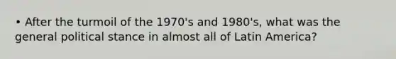 • After the turmoil of the 1970's and 1980's, what was the general political stance in almost all of Latin America?
