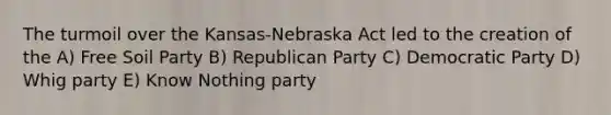 The turmoil over the Kansas-Nebraska Act led to the creation of the A) Free Soil Party B) Republican Party C) Democratic Party D) Whig party E) Know Nothing party