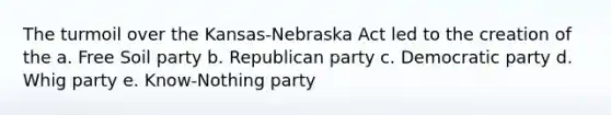 The turmoil over the Kansas-Nebraska Act led to the creation of the a. Free Soil party b. Republican party c. Democratic party d. Whig party e. Know-Nothing party