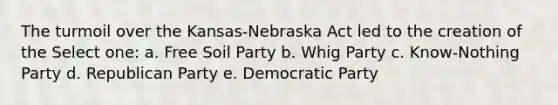 The turmoil over the Kansas-Nebraska Act led to the creation of the Select one: a. Free Soil Party b. Whig Party c. Know-Nothing Party d. Republican Party e. Democratic Party