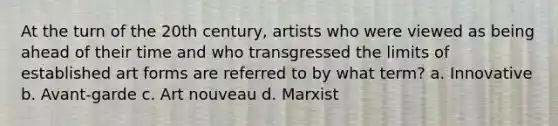 At the turn of the 20th century, artists who were viewed as being ahead of their time and who transgressed the limits of established art forms are referred to by what term? a. Innovative b. Avant-garde c. Art nouveau d. Marxist