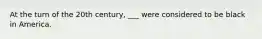 At the turn of the 20th century, ___ were considered to be black in America.