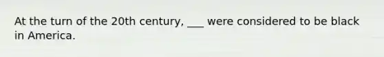 At the turn of the 20th century, ___ were considered to be black in America.