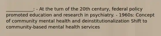 ____________: - At the turn of the 20th century, federal policy promoted education and research in psychiatry. - 1960s: Concept of community mental health and deinstitutionalization Shift to community-based mental health services