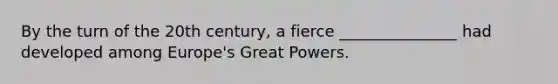 By the turn of the 20th century, a fierce _______________ had developed among Europe's Great Powers.