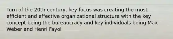 Turn of the 20th century, key focus was creating the most efficient and effective organizational structure with the key concept being the bureaucracy and key individuals being Max Weber and Henri Fayol