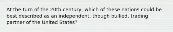 At the turn of the 20th century, which of these nations could be best described as an independent, though bullied, trading partner of the United States?