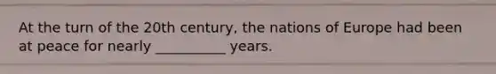 At the turn of the 20th century, the nations of Europe had been at peace for nearly __________ years.