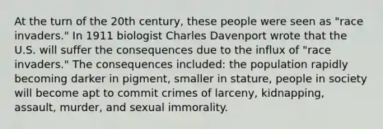 At the turn of the 20th century, these people were seen as "race invaders." In 1911 biologist Charles Davenport wrote that the U.S. will suffer the consequences due to the influx of "race invaders." The consequences included: the population rapidly becoming darker in pigment, smaller in stature, people in society will become apt to commit crimes of larceny, kidnapping, assault, murder, and sexual immorality.