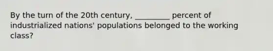 By the turn of the 20th century, _________ percent of industrialized nations' populations belonged to the working class?