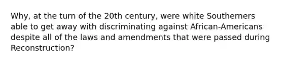 Why, at the turn of the 20th century, were white Southerners able to get away with discriminating against African-Americans despite all of the laws and amendments that were passed during Reconstruction?