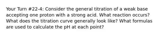 Your Turn #22-4: Consider the general titration of a weak base accepting one proton with a strong acid. What reaction occurs? What does the titration curve generally look like? What formulas are used to calculate the pH at each point?