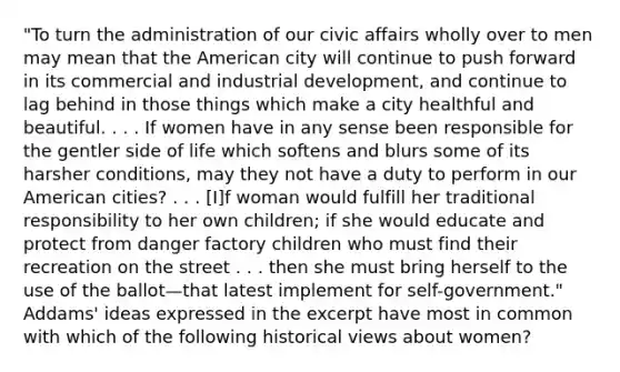 "To turn the administration of our civic affairs wholly over to men may mean that the American city will continue to push forward in its commercial and industrial development, and continue to lag behind in those things which make a city healthful and beautiful. . . . If women have in any sense been responsible for the gentler side of life which softens and blurs some of its harsher conditions, may they not have a duty to perform in our American cities? . . . [I]f woman would fulfill her traditional responsibility to her own children; if she would educate and protect from danger factory children who must find their recreation on the street . . . then she must bring herself to the use of the ballot—that latest implement for self-government." Addams' ideas expressed in the excerpt have most in common with which of the following historical views about women?