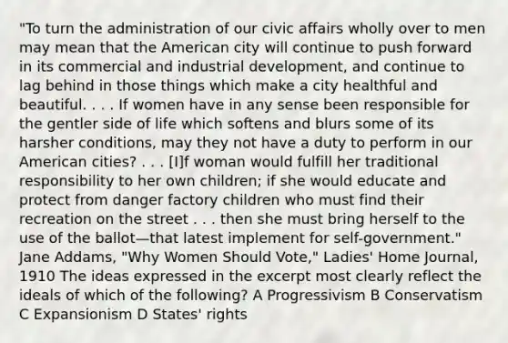 "To turn the administration of our civic affairs wholly over to men may mean that the American city will continue to push forward in its commercial and industrial development, and continue to lag behind in those things which make a city healthful and beautiful. . . . If women have in any sense been responsible for the gentler side of life which softens and blurs some of its harsher conditions, may they not have a duty to perform in our American cities? . . . [I]f woman would fulfill her traditional responsibility to her own children; if she would educate and protect from danger factory children who must find their recreation on the street . . . then she must bring herself to the use of the ballot—that latest implement for self-government." Jane Addams, "Why Women Should Vote," Ladies' Home Journal, 1910 The ideas expressed in the excerpt most clearly reflect the ideals of which of the following? A Progressivism B Conservatism C Expansionism D States' rights