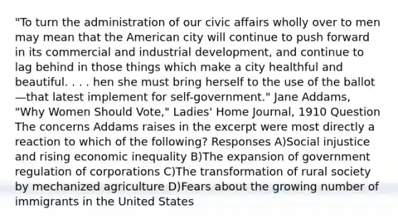 "To turn the administration of our civic affairs wholly over to men may mean that the American city will continue to push forward in its commercial and industrial development, and continue to lag behind in those things which make a city healthful and beautiful. . . . hen she must bring herself to the use of the ballot—that latest implement for self-government." Jane Addams, "Why Women Should Vote," Ladies' Home Journal, 1910 Question The concerns Addams raises in the excerpt were most directly a reaction to which of the following? Responses A)Social injustice and rising economic inequality B)The expansion of government regulation of corporations C)The transformation of rural society by mechanized agriculture D)Fears about the growing number of immigrants in the United States