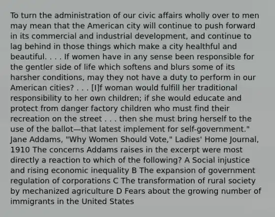 To turn the administration of our civic affairs wholly over to men may mean that the American city will continue to push forward in its commercial and industrial development, and continue to lag behind in those things which make a city healthful and beautiful. . . . If women have in any sense been responsible for the gentler side of life which softens and blurs some of its harsher conditions, may they not have a duty to perform in our American cities? . . . [I]f woman would fulfill her traditional responsibility to her own children; if she would educate and protect from danger factory children who must find their recreation on the street . . . then she must bring herself to the use of the ballot—that latest implement for self-government." Jane Addams, "Why Women Should Vote," Ladies' Home Journal, 1910 The concerns Addams raises in the excerpt were most directly a reaction to which of the following? A Social injustice and rising economic inequality B The expansion of government regulation of corporations C The transformation of rural society by mechanized agriculture D Fears about the growing number of immigrants in the United States