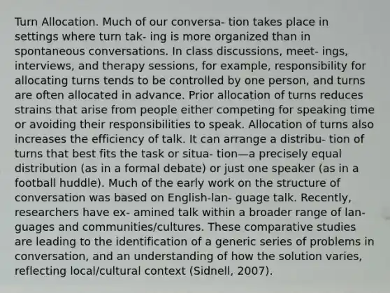 Turn Allocation. Much of our conversa- tion takes place in settings where turn tak- ing is more organized than in spontaneous conversations. In class discussions, meet- ings, interviews, and therapy sessions, for example, responsibility for allocating turns tends to be controlled by one person, and turns are often allocated in advance. Prior allocation of turns reduces strains that arise from people either competing for speaking time or avoiding their responsibilities to speak. Allocation of turns also increases the efficiency of talk. It can arrange a distribu- tion of turns that best fits the task or situa- tion—a precisely equal distribution (as in a formal debate) or just one speaker (as in a football huddle). Much of the early work on the structure of conversation was based on English-lan- guage talk. Recently, researchers have ex- amined talk within a broader range of lan- guages and communities/cultures. These comparative studies are leading to the identification of a generic series of problems in conversation, and an understanding of how the solution varies, reflecting local/cultural context (Sidnell, 2007).