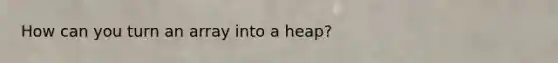 How can you turn an array into a heap?