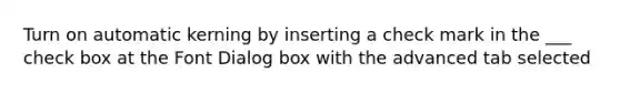 Turn on automatic kerning by inserting a check mark in the ___ check box at the Font Dialog box with the advanced tab selected