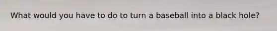 What would you have to do to turn a baseball into a black hole?