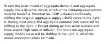 To turn the basic model of aggregate demand and aggregate supply into a dynamic model, which of the following assumptions must be made? a. Potential real GDP increases continually, shifting the long-run aggregate supply (LRAS) curve to the right. b. During most years, the aggregate demand (AD) curve will be shifting to the right. c. Except during periods when workers and firms expect high rates of inflation, the short-run aggregate supply (SRAS) curve will be shifting to the right. d. All of the above assumption must be made.