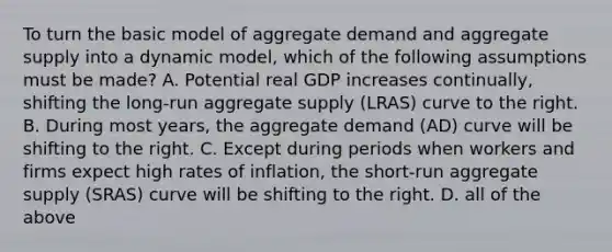 To turn the basic model of aggregate demand and aggregate supply into a dynamic model, which of the following assumptions must be made? A. Potential real GDP increases continually, shifting the long-run aggregate supply (LRAS) curve to the right. B. During most years, the aggregate demand (AD) curve will be shifting to the right. C. Except during periods when workers and firms expect high rates of inflation, the short-run aggregate supply (SRAS) curve will be shifting to the right. D. all of the above