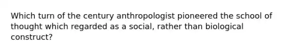 Which turn of the century anthropologist pioneered the school of thought which regarded as a social, rather than biological construct?