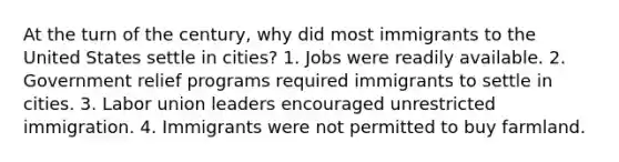 At the turn of the century, why did most immigrants to the United States settle in cities? 1. Jobs were readily available. 2. Government relief programs required immigrants to settle in cities. 3. Labor union leaders encouraged unrestricted immigration. 4. Immigrants were not permitted to buy farmland.