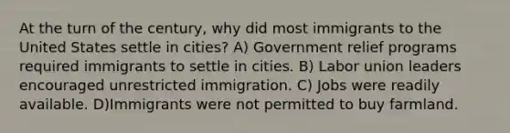 At the turn of the century, why did most immigrants to the United States settle in cities? A) Government relief programs required immigrants to settle in cities. B) Labor union leaders encouraged unrestricted immigration. C) Jobs were readily available. D)Immigrants were not permitted to buy farmland.