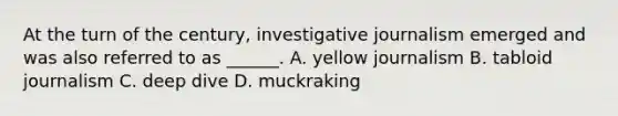 At the turn of the century, investigative journalism emerged and was also referred to as ______. A. yellow journalism B. tabloid journalism C. deep dive D. muckraking