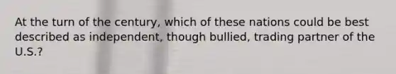 At the turn of the century, which of these nations could be best described as independent, though bullied, trading partner of the U.S.?