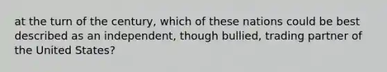 at the turn of the century, which of these nations could be best described as an independent, though bullied, trading partner of the United States?