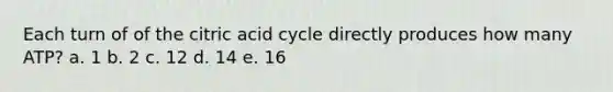 Each turn of of the citric acid cycle directly produces how many ATP? a. 1 b. 2 c. 12 d. 14 e. 16