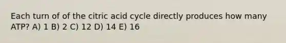 Each turn of of the citric acid cycle directly produces how many ATP? A) 1 B) 2 C) 12 D) 14 E) 16