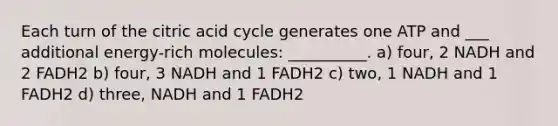 Each turn of the citric acid cycle generates one ATP and ___ additional energy-rich molecules: __________. a) four, 2 NADH and 2 FADH2 b) four, 3 NADH and 1 FADH2 c) two, 1 NADH and 1 FADH2 d) three, NADH and 1 FADH2