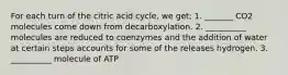 For each turn of the citric acid cycle, we get; 1. _______ CO2 molecules come down from decarboxylation. 2. __________ molecules are reduced to coenzymes and the addition of water at certain steps accounts for some of the releases hydrogen. 3. __________ molecule of ATP