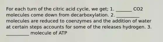 For each turn of the citric acid cycle, we get; 1. _______ CO2 molecules come down from decarboxylation. 2. __________ molecules are reduced to coenzymes and the addition of water at certain steps accounts for some of the releases hydrogen. 3. __________ molecule of ATP